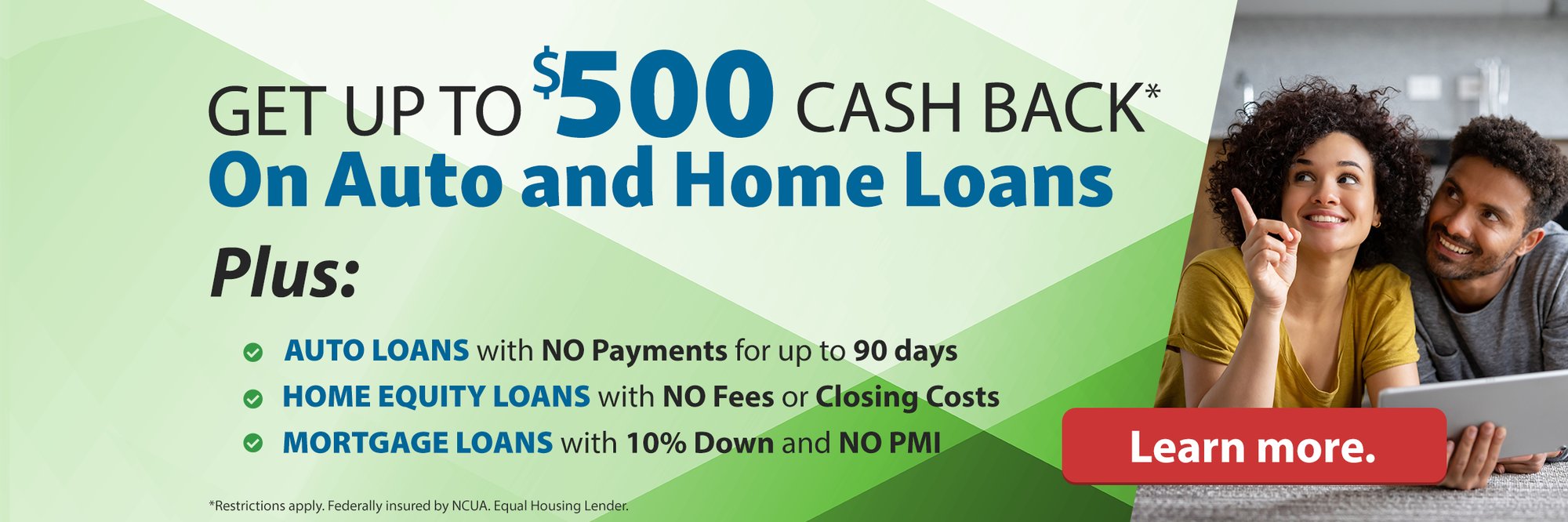 Get up to $500 cash back* on auto and home loans plus: auto loans with no payments for up to 90 days. Home Equity loans with no fees or closing costs. Mortgage loans with 10% down and no pmi. Learn more. (*Restrictions apply. Federally insured by NCUA. Equal Housing Lender.