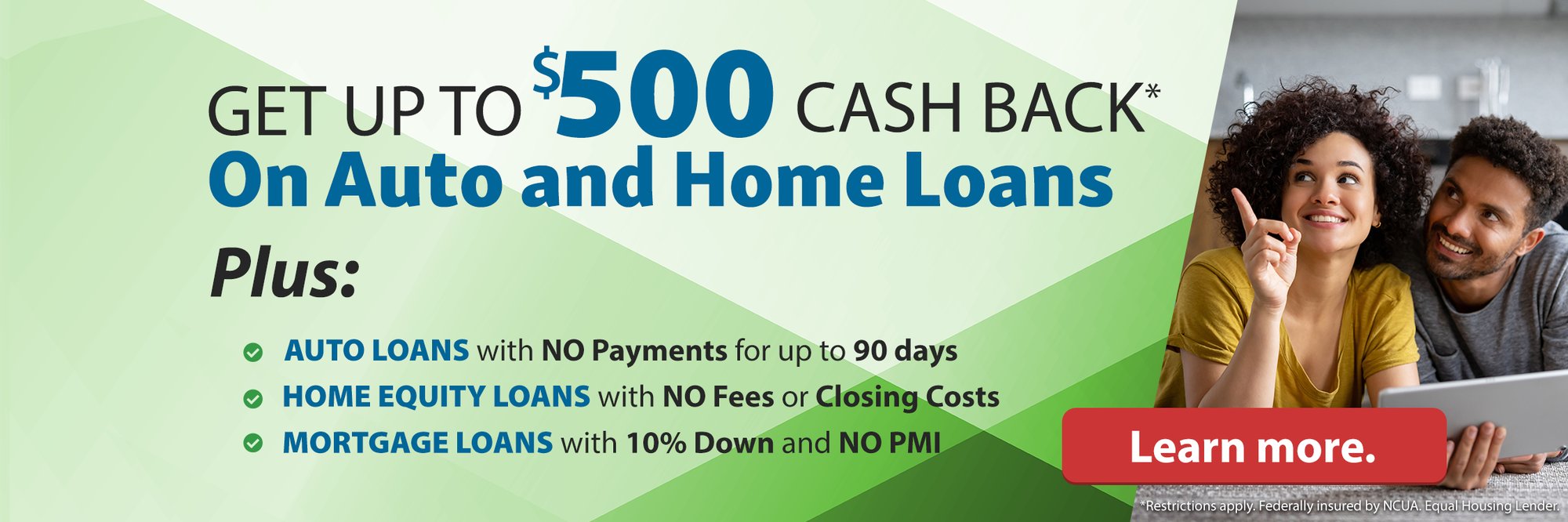 Get up to $500 cash back* on auto and home loans plus: auto loans with no payments for up to 90 days. Home Equity loans with no fees or closing costs. Mortgage loans with 10% down and no pmi. Learn more. (*Restrictions apply. Federally insured by NCUA. Equal Housing Lender.