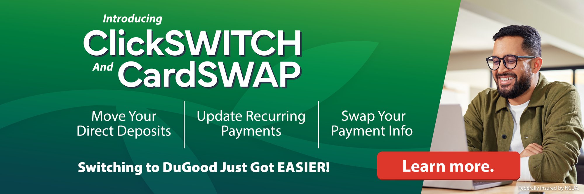 Introducing ClickSWITCH And CardSWAP. Move Your Deposits. Update Recurring Payments. Swap Your Payment Info. Swtiching to DuGood Just Got EASIER! Lean more.