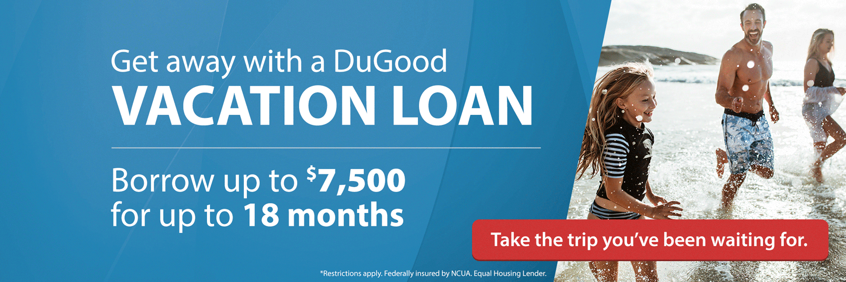 Get away with a DuGood Vacation Loan. Borrow up to $7,500 for up to 18 months. Take the trip you've been waiting for. Click to learn more. (*Restrictions apply. Federally insured by NCUA. Equal Housing Lender.)