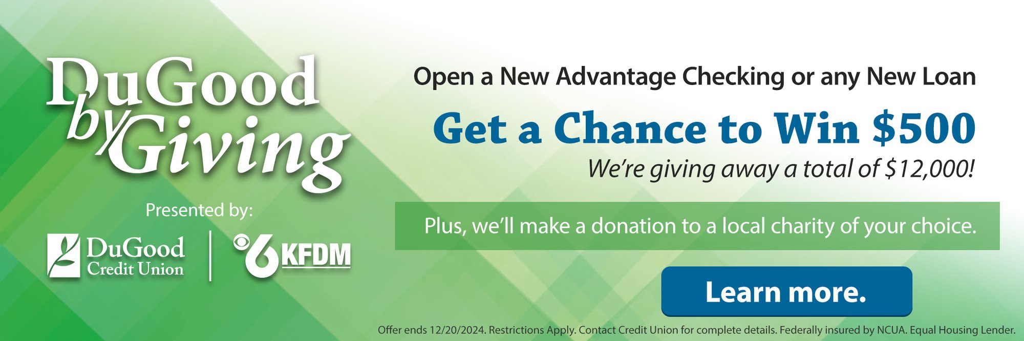 DuGood by Giving Open a New Advantage Checking or any New Loan. Get a Chance to Win $500 We're giving away a total of $12,000! Plus We'll make a donation to a local charity of your choice. Presented by DuGood Credit Union | KFDM Channel 6. Learn more. (offer ends 12/20/2024. Restricitons Apply. Contact Credit Union for complete details. Federally insured by NCUA. Equal Housing Lender.